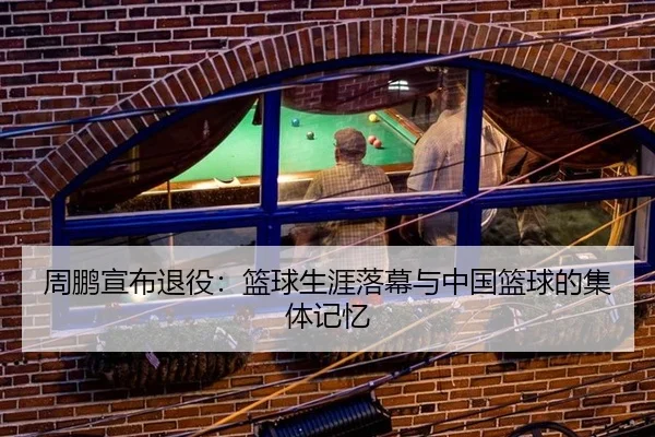周鹏宣布退役：篮球生涯落幕与中国篮球的集体记忆 - xingkong